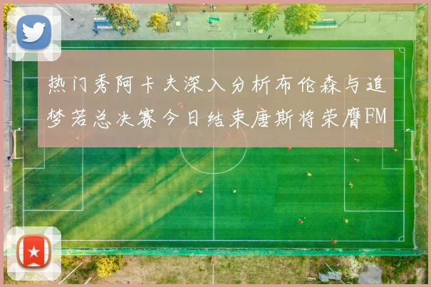 热门秀阿卡夫深入分析布伦森与追梦若总决赛今日结束唐斯将荣膺FMVP