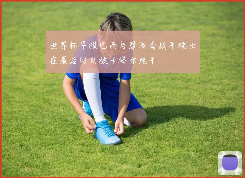 世界杯早报巴西与摩洛哥战平瑞士在最后时刻被卡塔尔绝平