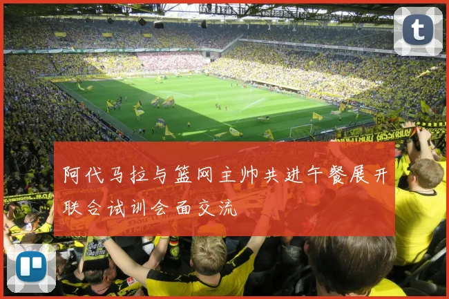 阿代马拉与篮网主帅共进午餐展开联合试训会面交流