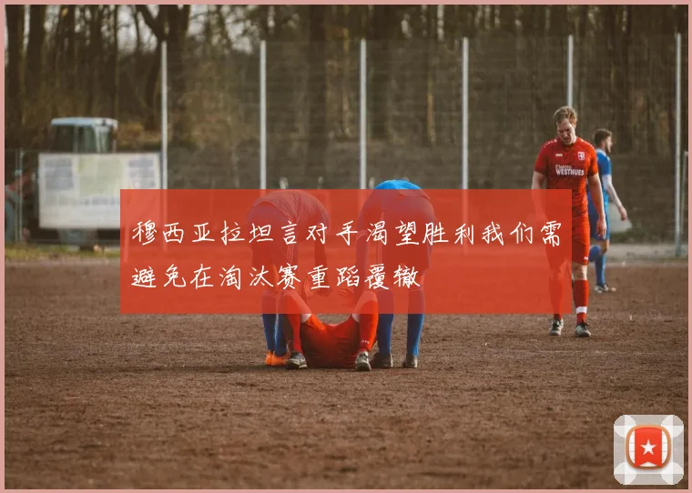 穆西亚拉坦言对手渴望胜利我们需避免在淘汰赛重蹈覆辙