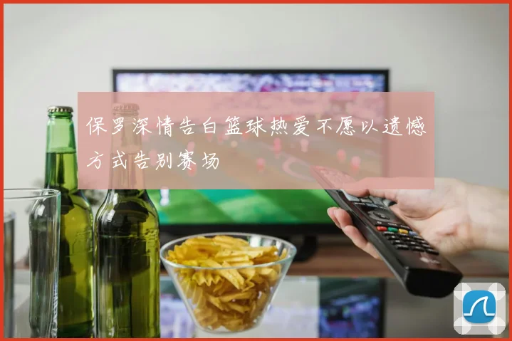保罗深情告白篮球热爱不愿以遗憾方式告别赛场