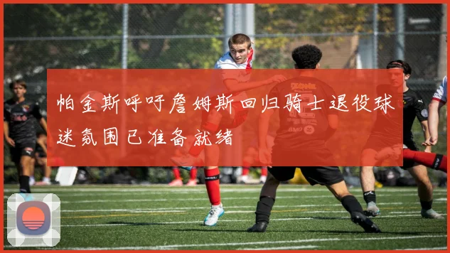 帕金斯呼吁詹姆斯回归骑士退役球迷氛围已准备就绪