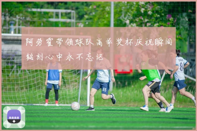 阿劳霍带领球队高举奖杯庆祝瞬间铭刻心中永不忘记