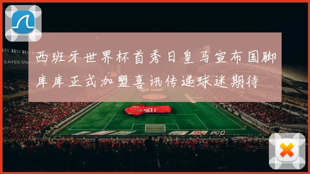西班牙世界杯首秀日皇马宣布国脚库库正式加盟喜讯传递球迷期待