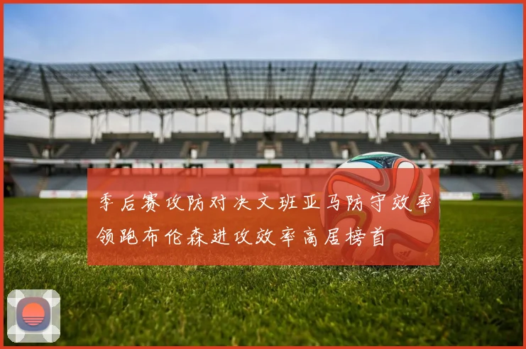 季后赛攻防对决文班亚马防守效率领跑布伦森进攻效率高居榜首