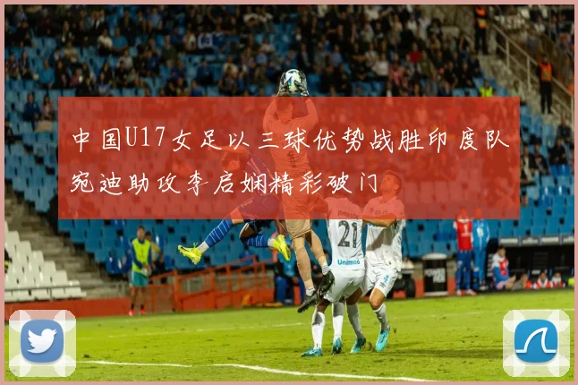中国U17女足以三球优势战胜印度队宛迪助攻李启娴精彩破门