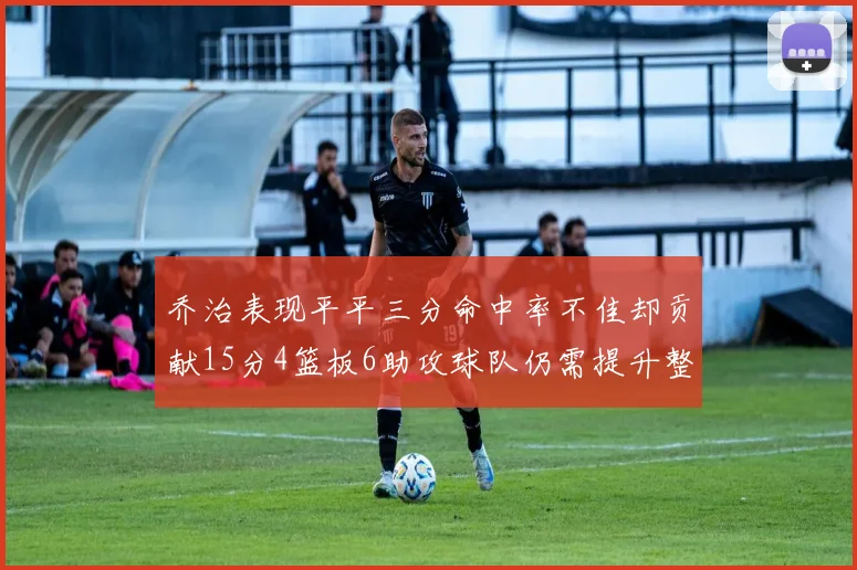 乔治表现平平三分命中率不佳却贡献15分4篮板6助攻球队仍需提升整体状态