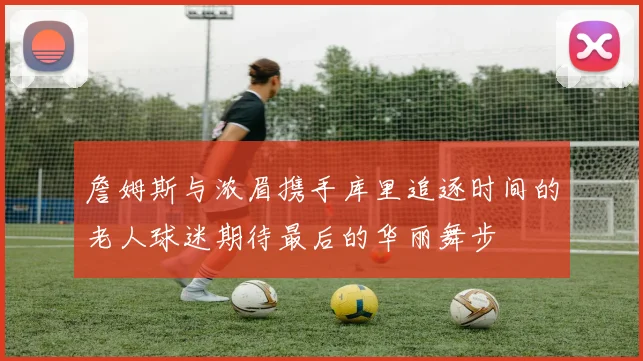 詹姆斯与浓眉携手库里追逐时间的老人球迷期待最后的华丽舞步