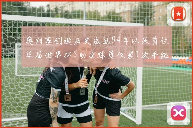 奥利塞创造历史成就94年以来首位单届世界杯5助攻球员仅差1次平纪录