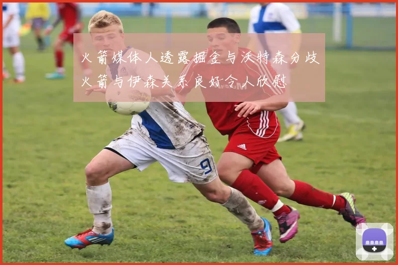 火箭媒体人透露掘金与沃特森分歧火箭与伊森关系良好令人欣慰