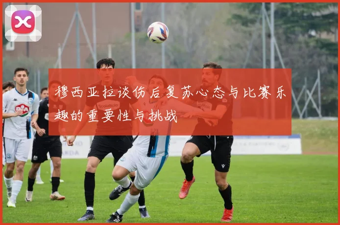 穆西亚拉谈伤后复苏心态与比赛乐趣的重要性与挑战