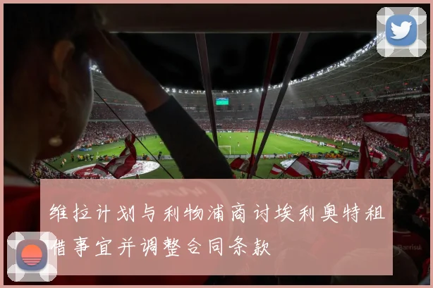 维拉计划与利物浦商讨埃利奥特租借事宜并调整合同条款