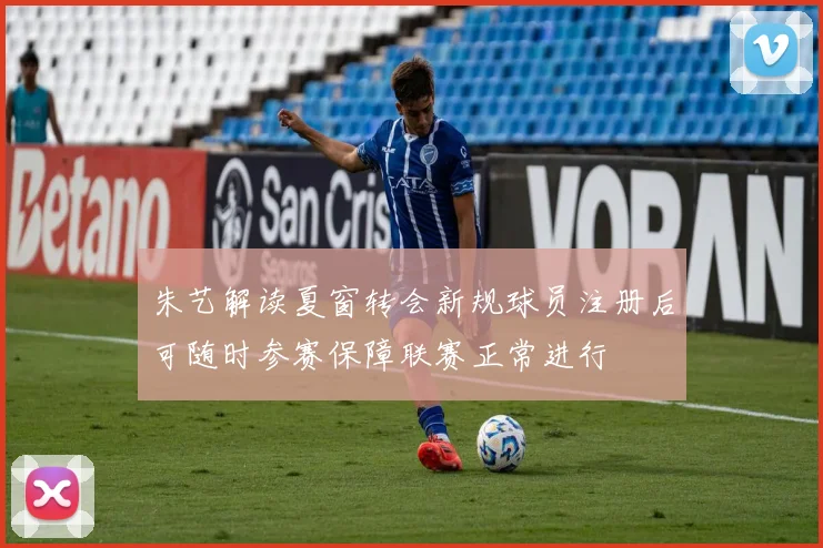 朱艺解读夏窗转会新规球员注册后可随时参赛保障联赛正常进行