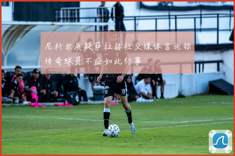 尼科尔质疑萨拉赫社交媒体言论称传奇球员不应如此行事