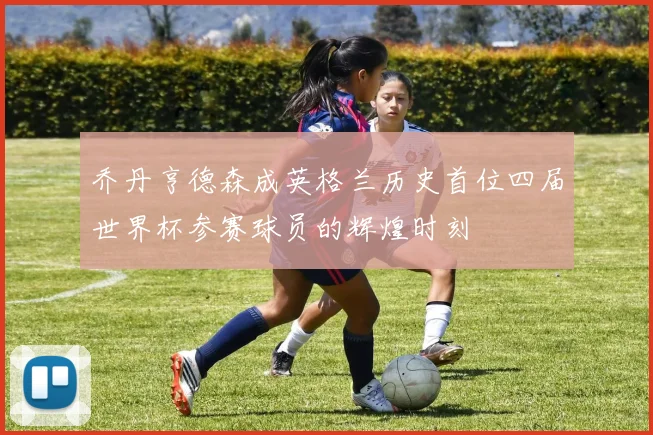 乔丹亨德森成英格兰历史首位四届世界杯参赛球员的辉煌时刻