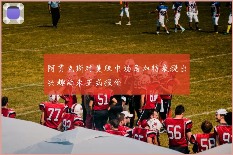 阿贾克斯对曼联中场乌加特表现出兴趣尚未正式报价