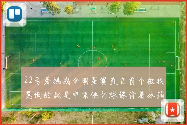22号秀挑战全明星赛直言首个被我晃倒的就是申京他打球像背着冰箱一样笨重