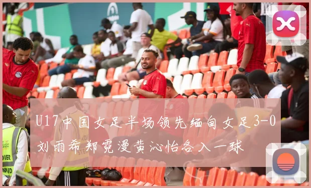 U17中国女足半场领先缅甸女足3-0刘雨希郑霓漫黄沁怡各入一球