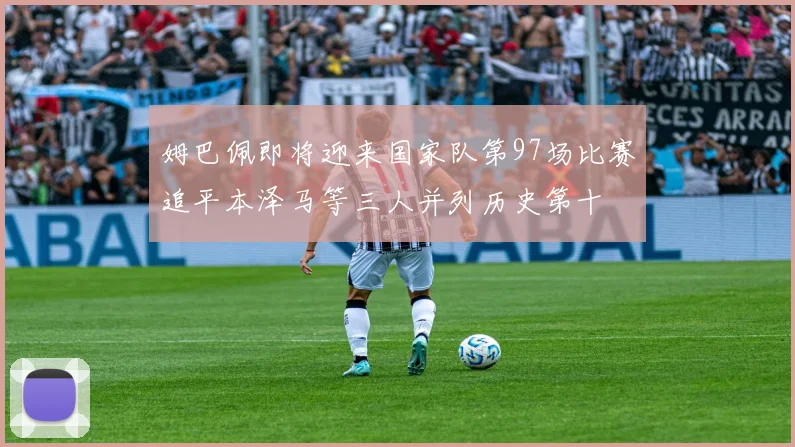 姆巴佩即将迎来国家队第97场比赛追平本泽马等三人并列历史第十