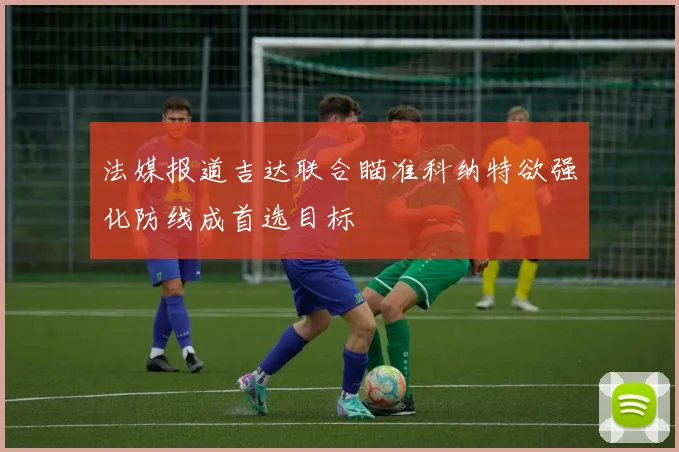 法媒报道吉达联合瞄准科纳特欲强化防线成首选目标