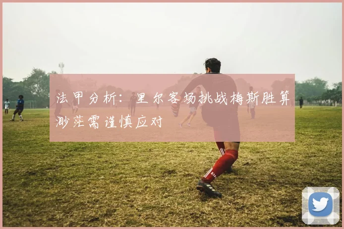法甲分析：里尔客场挑战梅斯胜算渺茫需谨慎应对