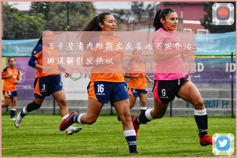 马卡澄清内维斯女友言论不实乔治娜误解引发热议