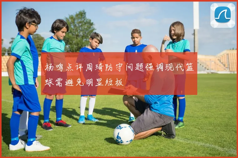 杨鸣点评周琦防守问题强调现代篮球需避免明显短板