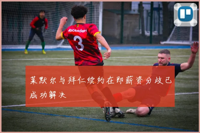 莱默尔与拜仁续约在即薪资分歧已成功解决