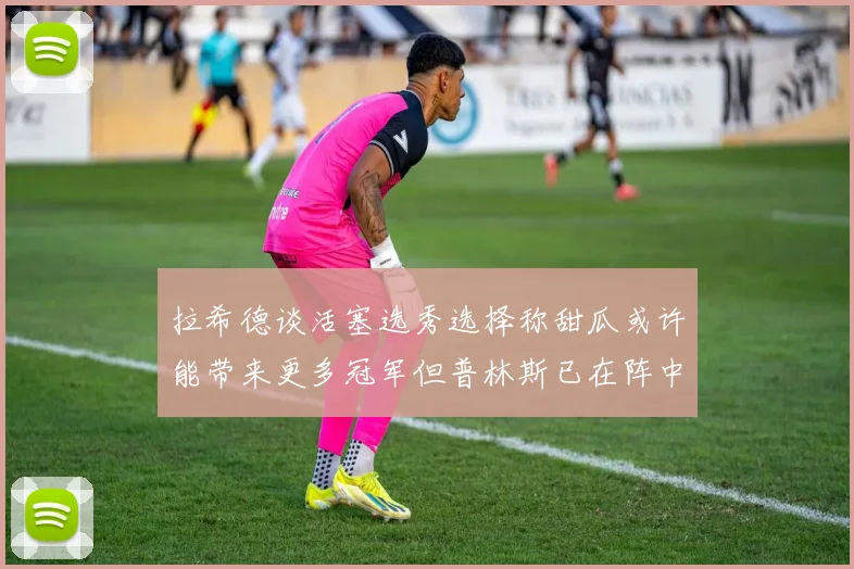 拉希德谈活塞选秀选择称甜瓜或许能带来更多冠军但普林斯已在阵中