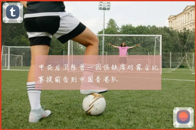 申花后卫陈晋一因伤缺席对蒙古比赛提前告别中国香港队