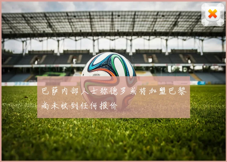 巴萨内部人士称德罗或将加盟巴黎尚未收到任何报价