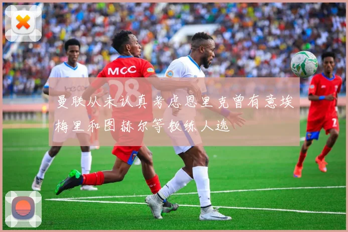 曼联从未认真考虑恩里克曾有意埃梅里和图赫尔等教练人选